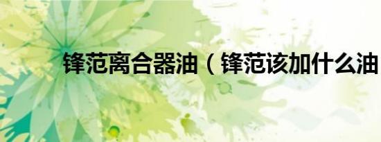 锋范离合器油（锋范该加什么油）