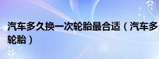 汽车多久换一次轮胎最合适（汽车多久换一次轮胎）