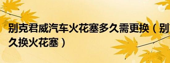 别克君威汽车火花塞多久需更换（别克君威多久换火花塞）