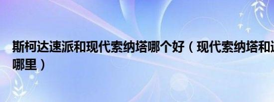 斯柯达速派和现代索纳塔哪个好（现代索纳塔和速派区别在哪里）
