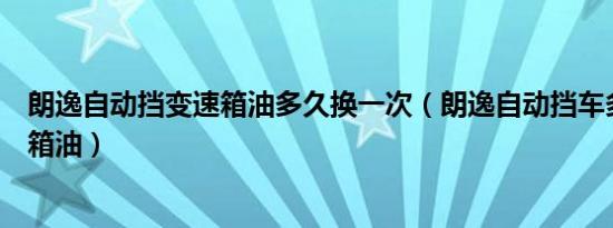 朗逸自动挡变速箱油多久换一次（朗逸自动挡车多久换变速箱油）