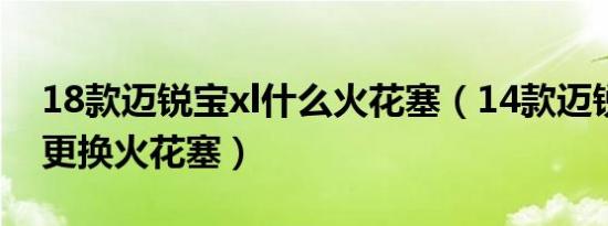 18款迈锐宝xl什么火花塞（14款迈锐宝多久更换火花塞）