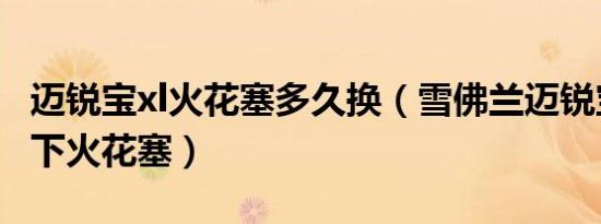 迈锐宝xl火花塞多久换（雪佛兰迈锐宝多久换下火花塞）