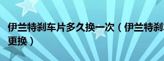伊兰特刹车片多久换一次（伊兰特刹车片多久更换）