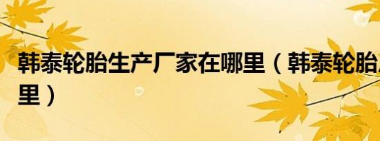 韩泰轮胎生产厂家在哪里（韩泰轮胎厂家在哪里）
