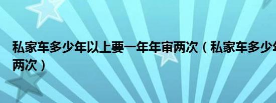 私家车多少年以上要一年年审两次（私家车多少年后一年审两次）