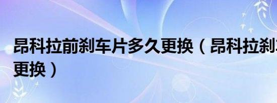昂科拉前刹车片多久更换（昂科拉刹车片多久更换）