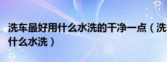 洗车最好用什么水洗的干净一点（洗车一般用什么水洗）