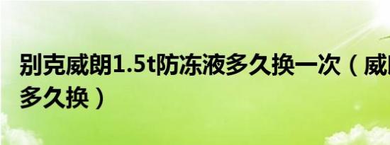 别克威朗1.5t防冻液多久换一次（威朗冷却液多久换）
