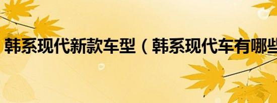 韩系现代新款车型（韩系现代车有哪些车型）