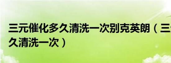 三元催化多久清洗一次别克英朗（三元催化多久清洗一次）