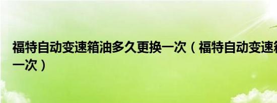 福特自动变速箱油多久更换一次（福特自动变速箱油多久换一次）