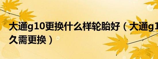 大通g10更换什么样轮胎好（大通g10轮胎多久需更换）