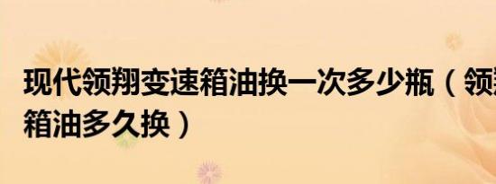 现代领翔变速箱油换一次多少瓶（领翔车变速箱油多久换）