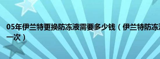 05年伊兰特更换防冻液需要多少钱（伊兰特防冻液多久更换一次）