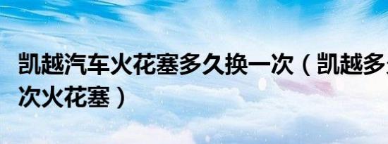凯越汽车火花塞多久换一次（凯越多久更换一次火花塞）