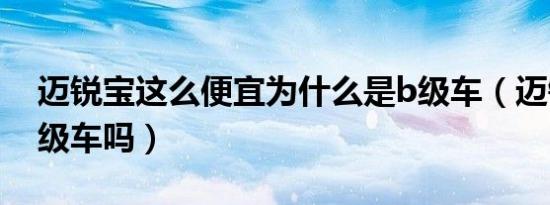 迈锐宝这么便宜为什么是b级车（迈锐宝是b级车吗）