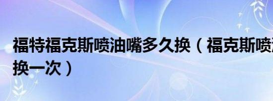 福特福克斯喷油嘴多久换（福克斯喷油嘴多久换一次）
