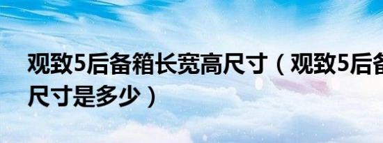 观致5后备箱长宽高尺寸（观致5后备箱空间尺寸是多少）