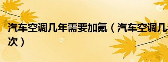 汽车空调几年需要加氟（汽车空调几年加氟一次）