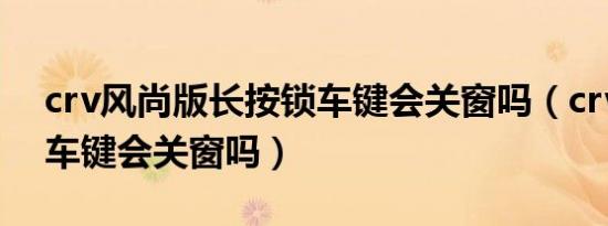 crv风尚版长按锁车键会关窗吗（crv长按锁车键会关窗吗）