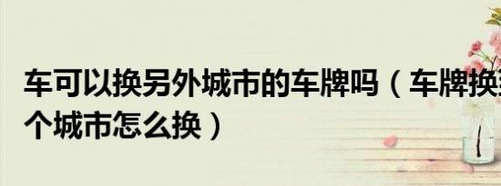 车可以换另外城市的车牌吗（车牌换到另外一个城市怎么换）