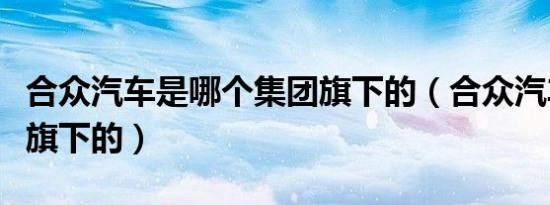 合众汽车是哪个集团旗下的（合众汽车是哪个旗下的）