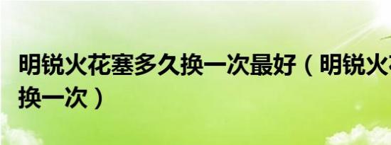 明锐火花塞多久换一次最好（明锐火花塞多久换一次）