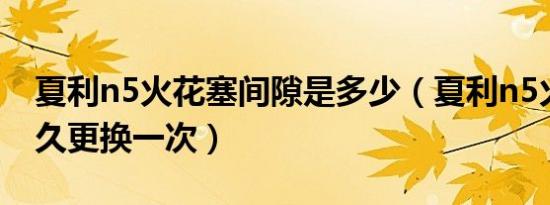 夏利n5火花塞间隙是多少（夏利n5火花塞多久更换一次）