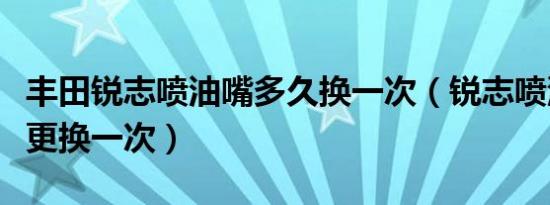 丰田锐志喷油嘴多久换一次（锐志喷油嘴多久更换一次）