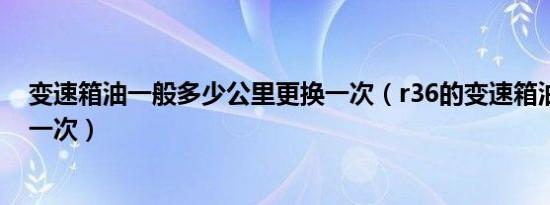 变速箱油一般多少公里更换一次（r36的变速箱油多久更换一次）