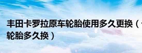 丰田卡罗拉原车轮胎使用多久更换（卡罗拉车轮胎多久换）