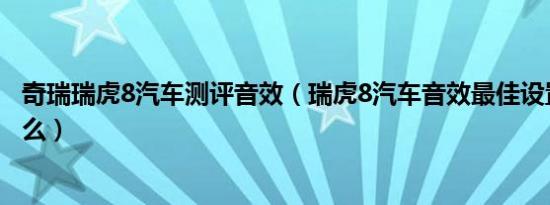 奇瑞瑞虎8汽车测评音效（瑞虎8汽车音效最佳设置方法是什么）