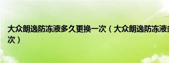 大众朗逸防冻液多久更换一次（大众朗逸防冻液多久更换一次）