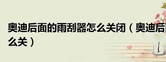 奥迪后面的雨刮器怎么关闭（奥迪后雨刮器怎么关）