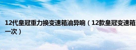 12代皇冠重力换变速箱油异响（12款皇冠变速箱油多久更换一次）