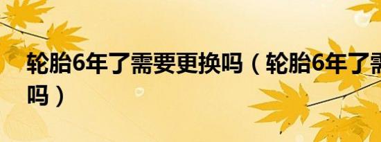 轮胎6年了需要更换吗（轮胎6年了需要更换吗）
