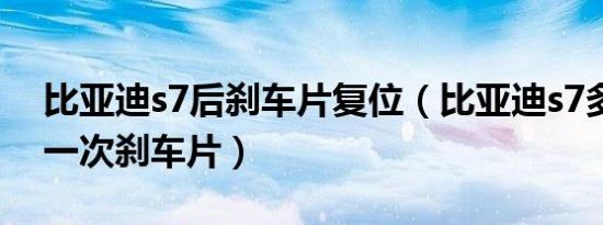 比亚迪s7后刹车片复位（比亚迪s7多久更换一次刹车片）
