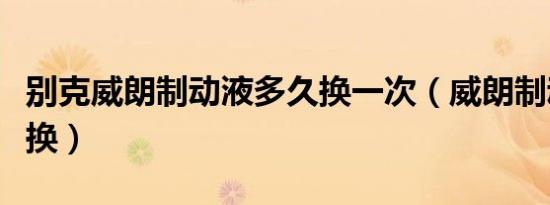 别克威朗制动液多久换一次（威朗制动液多久换）