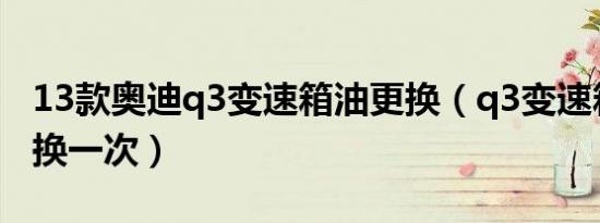 13款奥迪q3变速箱油更换（q3变速箱多久更换一次）