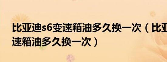 比亚迪s6变速箱油多久换一次（比亚迪s6变速箱油多久换一次）