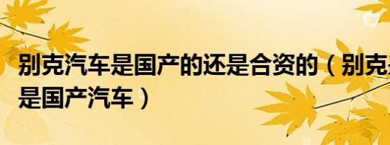 别克汽车是国产的还是合资的（别克是合资还是国产汽车）