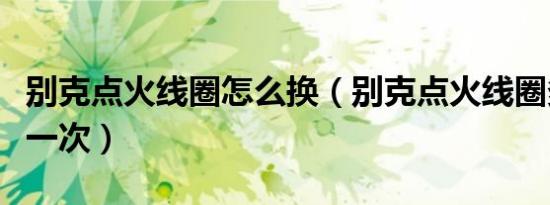 别克点火线圈怎么换（别克点火线圈多久更换一次）