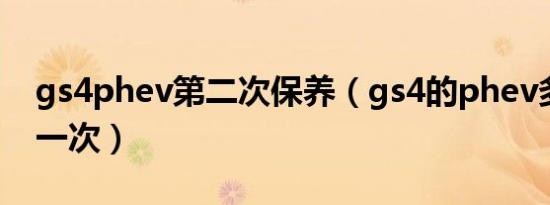 gs4phev第二次保养（gs4的phev多久保养一次）