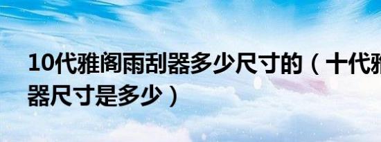 10代雅阁雨刮器多少尺寸的（十代雅阁雨刮器尺寸是多少）