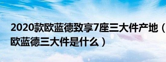 2020款欧蓝德致享7座三大件产地（2020款欧蓝德三大件是什么）