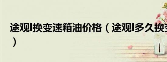 途观l换变速箱油价格（途观l多久换变速箱油）