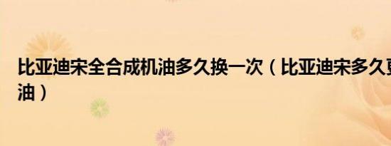 比亚迪宋全合成机油多久换一次（比亚迪宋多久更换一次机油）