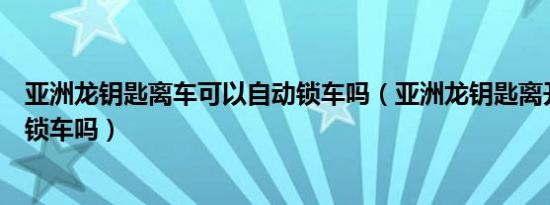 亚洲龙钥匙离车可以自动锁车吗（亚洲龙钥匙离开车会自动锁车吗）