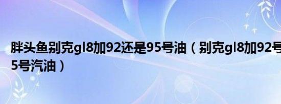 胖头鱼别克gl8加92还是95号油（别克gl8加92号汽油还是95号汽油）